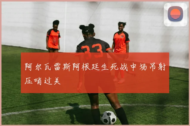 阿尔瓦雷斯阿根廷生死战中场吊射压哨过关