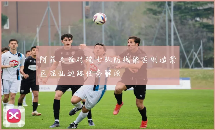 阿菲夫面对瑞士队防线能否制造禁区混乱边路任务解读