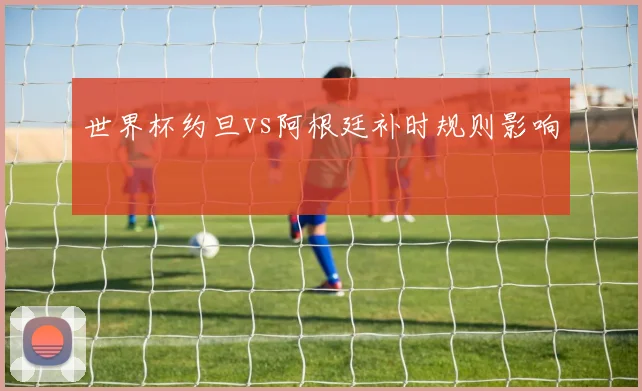 世界杯约旦vs阿根廷补时规则影响