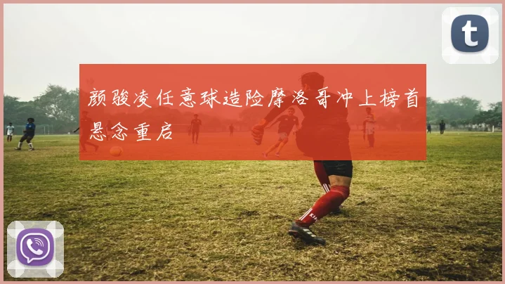 颜骏凌任意球造险摩洛哥冲上榜首悬念重启
