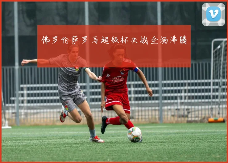 佛罗伦萨罗马超级杯决战全场沸腾