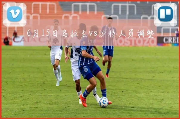 6月15日乌拉圭vs沙特人员调整