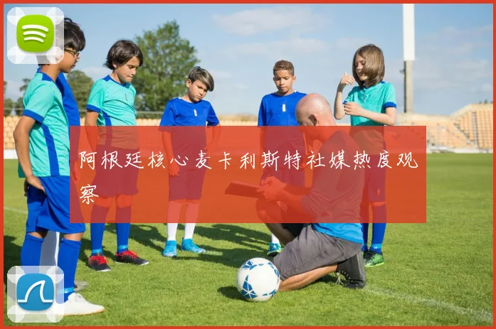 阿根廷核心麦卡利斯特社媒热度观察