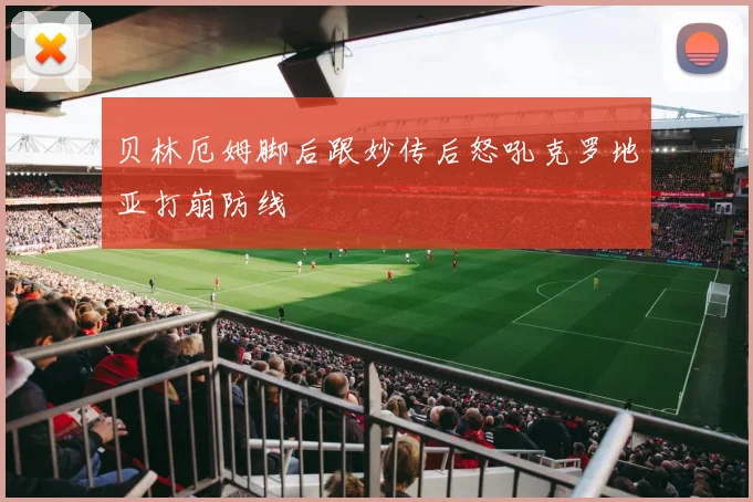 贝林厄姆脚后跟妙传后怒吼克罗地亚打崩防线