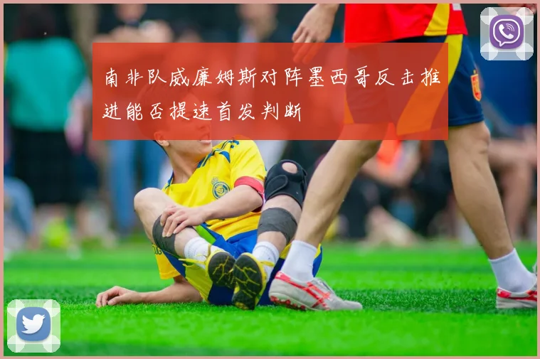 南非队威廉姆斯对阵墨西哥反击推进能否提速首发判断