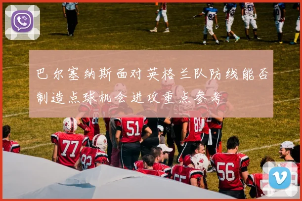 巴尔塞纳斯面对英格兰队防线能否制造点球机会进攻重点参考