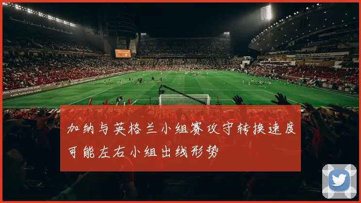 加纳与英格兰小组赛攻守转换速度可能左右小组出线形势