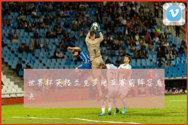 世界杯英格兰克罗地亚赛前阵容看点