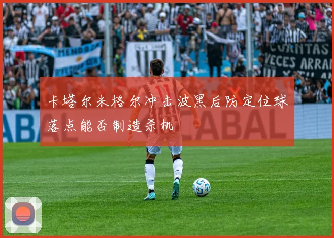 卡塔尔米格尔冲击波黑后防定位球落点能否制造杀机