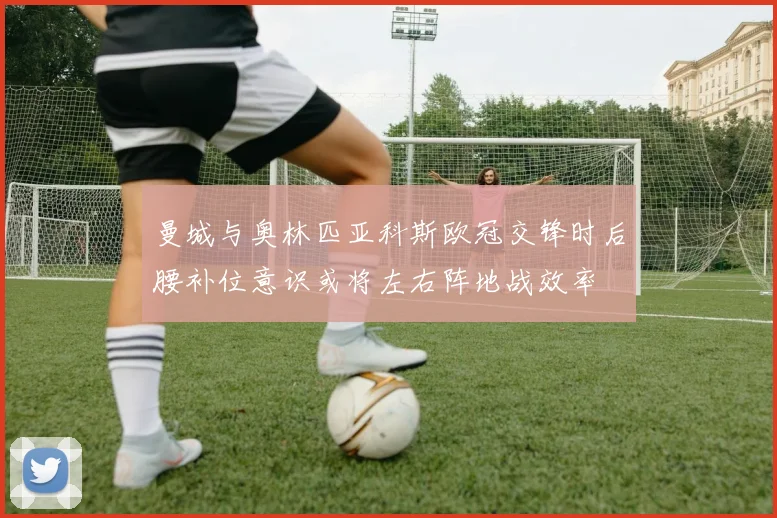 曼城与奥林匹亚科斯欧冠交锋时后腰补位意识或将左右阵地战效率