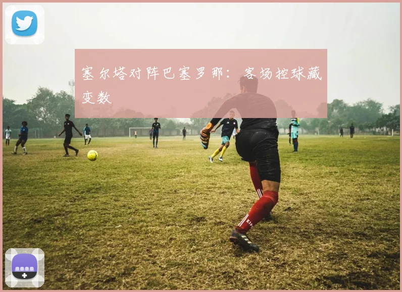 塞尔塔对阵巴塞罗那：客场控球藏变数