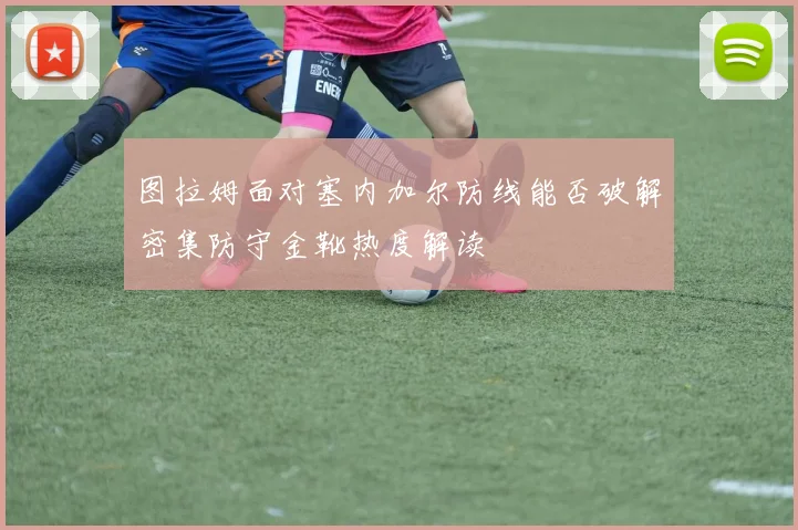 图拉姆面对塞内加尔防线能否破解密集防守金靴热度解读