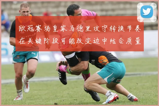 欧冠赛场皇家马德里攻守转换节奏在关键阶段可能改变边中结合质量