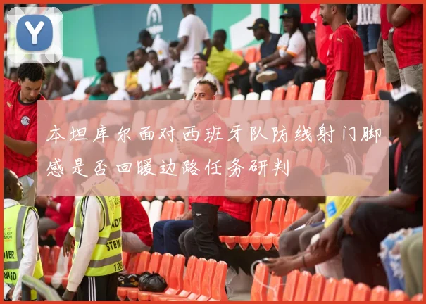 本坦库尔面对西班牙队防线射门脚感是否回暖边路任务研判