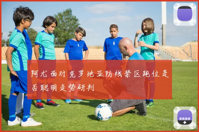 阿尤面对克罗地亚防线禁区跑位是否聪明走势研判