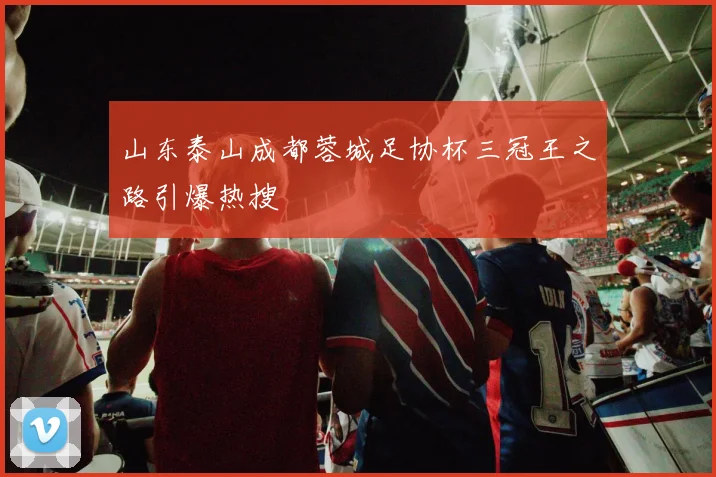 山东泰山成都蓉城足协杯三冠王之路引爆热搜