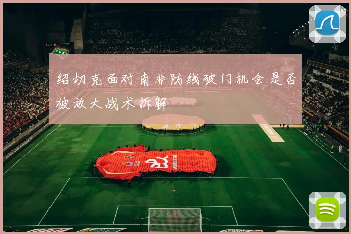 绍切克面对南非防线破门机会是否被放大战术拆解