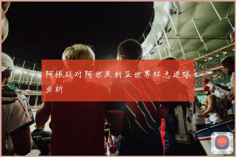 阿根廷对阿尔及利亚世界杯总进球分析