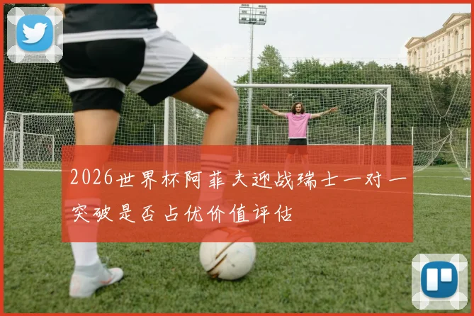 2026世界杯阿菲夫迎战瑞士一对一突破是否占优价值评估