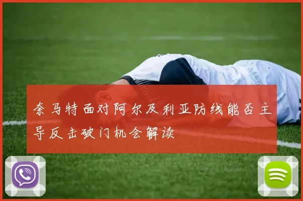 奈马特面对阿尔及利亚防线能否主导反击破门机会解读