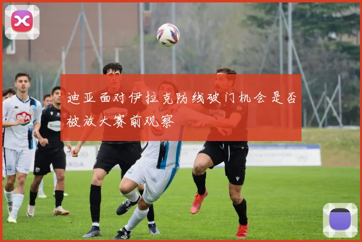 迪亚面对伊拉克防线破门机会是否被放大赛前观察