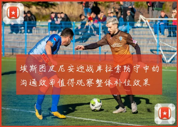 埃斯图皮尼安迎战库拉索防守中的沟通效率值得观察整体补位效果