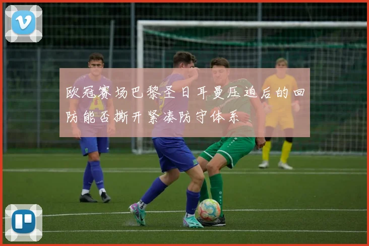 欧冠赛场巴黎圣日耳曼压迫后的回防能否撕开紧凑防守体系