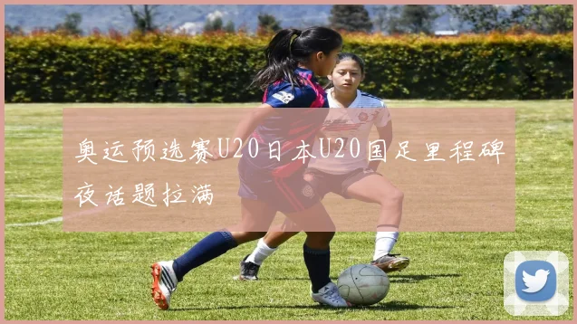 奥运预选赛U20日本U20国足里程碑夜话题拉满