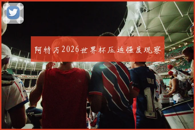 阿特万2026世界杯压迫强度观察