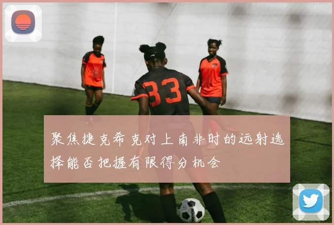 聚焦捷克希克对上南非时的远射选择能否把握有限得分机会