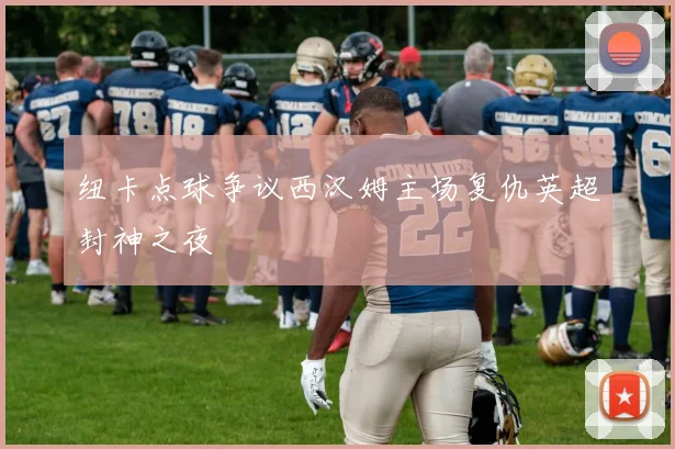 纽卡点球争议西汉姆主场复仇英超封神之夜